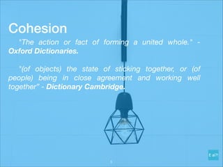 Cohesion
	 "The action or fact of forming a united whole." -
Oxford Dictionaries.
	 "(of objects) the state of sticking together, or (of
people) being in close agreement and working well
together” - Dictionary Cambridge.
!5
 