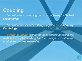 Coupling
	 "A device for connecting parts of machinery.” - Oxford
Dictionaries.
	 "A device that joins two things together.” - Dictionary
Cambridge.
	 Strong coupling, where the dependency between the
parts are complex, making hard to change or customize,
turning the process expensive.
!6
 