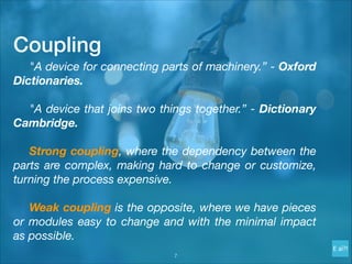 Coupling
	 "A device for connecting parts of machinery.” - Oxford
Dictionaries.
	 "A device that joins two things together.” - Dictionary
Cambridge.
	 Strong coupling, where the dependency between the
parts are complex, making hard to change or customize,
turning the process expensive.
	 Weak coupling is the opposite, where we have pieces
or modules easy to change and with the minimal impact
as possible.
!7
 