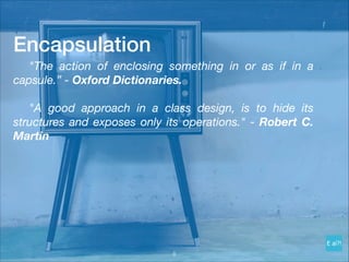 Encapsulation
	 "The action of enclosing something in or as if in a
capsule.” - Oxford Dictionaries.
"A good approach in a class design, is to hide its
structures and exposes only its operations." - Robert C.
Martin
!8
 