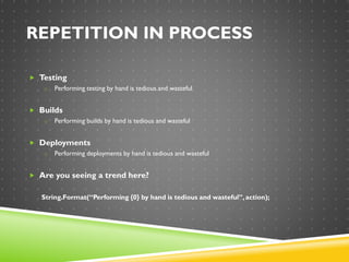 REPETITION IN PROCESS
 Testing
o Performing testing by hand is tedious and wasteful
 Builds
o Performing builds by hand is tedious and wasteful
 Deployments
o Performing deployments by hand is tedious and wasteful
 Are you seeing a trend here?
String.Format(“Performing {0} by hand is tedious and wasteful”,action);
 