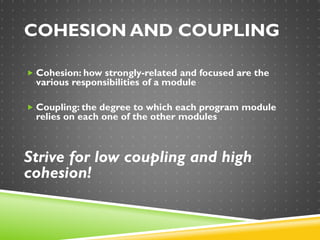 COHESION AND COUPLING
 Cohesion: how strongly-related and focused are the
various responsibilities of a module
 Coupling: the degree to which each program module
relies on each one of the other modules
Strive for low coupling and high
cohesion!
 