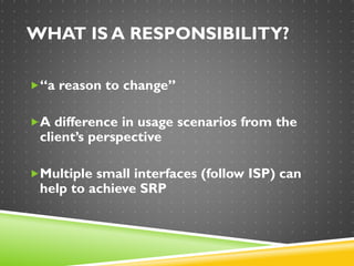 WHAT IS A RESPONSIBILITY?
“a reason to change”
A difference in usage scenarios from the
client’s perspective
Multiple small interfaces (follow ISP) can
help to achieve SRP
 