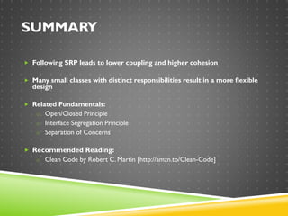SUMMARY
 Following SRP leads to lower coupling and higher cohesion
 Many small classes with distinct responsibilities result in a more flexible
design
 Related Fundamentals:
o Open/Closed Principle
o Interface Segregation Principle
o Separation of Concerns
 Recommended Reading:
o Clean Code by Robert C. Martin [http://amzn.to/Clean-Code]
 