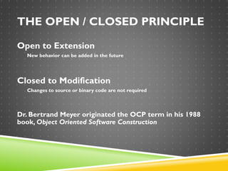 THE OPEN / CLOSED PRINCIPLE
Open to Extension
New behavior can be added in the future
Closed to Modification
Changes to source or binary code are not required
Dr. Bertrand Meyer originated the OCP term in his 1988
book, Object Oriented Software Construction
 