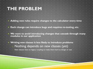 THE PROBLEM
 Adding new rules require changes to the calculator every time
 Each change can introduce bugs and requires re-testing, etc.
 We want to avoid introducing changes that cascade through many
modules in our application
 Writing new classes is less likely to introduce problems
o Nothing depends on new classes (yet)
o New classes have no legacy coupling to make them hard to design or test
 