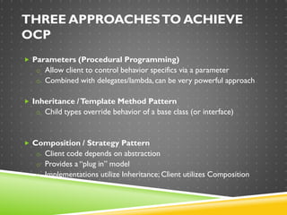 THREE APPROACHESTO ACHIEVE
OCP
 Parameters (Procedural Programming)
o Allow client to control behavior specifics via a parameter
o Combined with delegates/lambda, can be very powerful approach
 Inheritance /Template Method Pattern
o Child types override behavior of a base class (or interface)
 Composition / Strategy Pattern
o Client code depends on abstraction
o Provides a “plug in” model
o Implementations utilize Inheritance; Client utilizes Composition
 