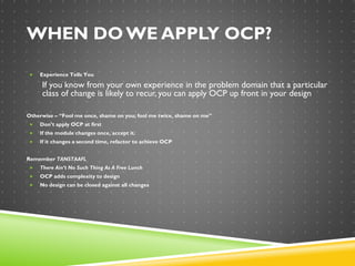 WHEN DO WE APPLY OCP?
 Experience Tells You
If you know from your own experience in the problem domain that a particular
class of change is likely to recur, you can apply OCP up front in your design
Otherwise – “Fool me once, shame on you; fool me twice, shame on me”
 Don’t apply OCP at first
 If the module changes once, accept it.
 If it changes a second time, refactor to achieve OCP
Remember TANSTAAFL
 There Ain’t No Such Thing As A Free Lunch
 OCP adds complexity to design
 No design can be closed against all changes
 
