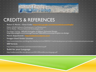 CREDITS & REFERENCES
• Robert C Martin – Clean Coder https://sites.google.com/site/unclebobconsultingllc/
• Pablo’s SOLID Software Development | LosTechies.com
Derick Bailey - McLane Advanced Technologies, LLC
• PluralSight Training - SOLID Principles of Object Oriented Design
http://pluralsight.com/training/Courses/TableOfContents/principles-oo-design
• Marcin Zajączkowski - http://solidsoft.wordpress.com/
• Images Used Under License
• http://www.lostechies.com/blogs/derickbailey/archive/2009/02/11/solid-development-principles-in-motivational-pictures.aspx
• SRP Article
• http://www.objectmentor.com/resources/articles/srp.pdf
• Solid for your Language
• http://stefanroock.files.wordpress.com/2011/09/solidforyourlanguage.pdf
 