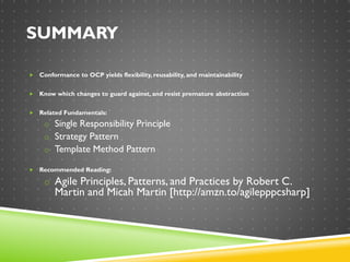 SUMMARY
 Conformance to OCP yields flexibility, reusability, and maintainability
 Know which changes to guard against, and resist premature abstraction
 Related Fundamentals:
o Single Responsibility Principle
o Strategy Pattern
o Template Method Pattern
 Recommended Reading:
o Agile Principles, Patterns, and Practices by Robert C.
Martin and Micah Martin [http://amzn.to/agilepppcsharp]
 