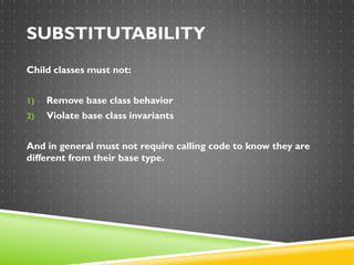 SUBSTITUTABILITY
Child classes must not:
1) Remove base class behavior
2) Violate base class invariants
And in general must not require calling code to know they are
different from their base type.
 