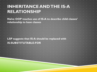 INHERITANCE ANDTHE IS-A
RELATIONSHIP
Naïve OOP teaches use of IS-A to describe child classes’
relationship to base classes
LSP suggests that IS-A should be replaced with
IS-SUBSTITUTABLE-FOR
 