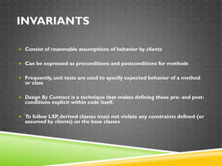 INVARIANTS
 Consist of reasonable assumptions of behavior by clients
 Can be expressed as preconditions and postconditions for methods
 Frequently, unit tests are used to specify expected behavior of a method
or class
 Design By Contract is a technique that makes defining these pre- and post-
conditions explicit within code itself.
 To follow LSP, derived classes must not violate any constraints defined (or
assumed by clients) on the base classes
 