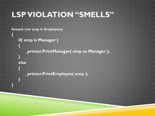 LSPVIOLATION “SMELLS”
foreach (var emp in Employees)
{
if( emp is Manager )
{
_printer.PrintManager( emp as Manager );
}
else
{
_printer.PrintEmployee( emp );
}
}
 