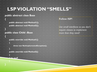 LSPVIOLATION “SMELLS”
public abstract class Base
{
public abstract void Method1();
public abstract void Method2();
}
public class Child : Base
{
public override void Method1()
{
throw new NotImplementedException();
}
public override void Method2()
{
// do stuff
}
}
Follow ISP!
Use small interfaces so you don’t
require classes to implement
more than they need!
 