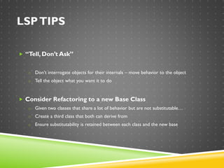LSPTIPS
 “Tell, Don’t Ask”
o Don’t interrogate objects for their internals – move behavior to the object
o Tell the object what you want it to do
 Consider Refactoring to a new Base Class
o Given two classes that share a lot of behavior but are not substitutable…
o Create a third class that both can derive from
o Ensure substitutability is retained between each class and the new base
 