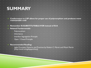 SUMMARY
 Conformance to LSP allows for proper use of polymorphism and produces more
maintainable code
 Remember IS-SUBSTITUTABLE-FOR instead of IS-A
 Related Fundamentals:
o Polymorphism
o Inheritance
o Interface Segregation Principle
o Open / Closed Principle
 Recommended Reading:
o Agile Principles, Patterns, and Practices by Robert C. Martin and Micah Martin
[http://amzn.to/agilepppcsharp]
 