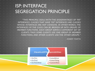 ISP: INTERFACE
SEGREGATION PRINCIPLE
“THIS PRINCIPLE DEALS WITH THE DISADVANTAGES OF ‘FAT’
INTERFACES. CLASSES THAT HAVE ‘FAT’ INTERFACES ARE CLASSES
WHOSE INTERFACES ARE NOT COHESIVE. IN OTHER WORDS, THE
INTERFACES OF THE CLASS CAN BE BROKEN UP INTO GROUPS OF
MEMBER FUNCTIONS. EACH GROUP SERVES A DIFFERENT SET OF
CLIENTS. THUS SOME CLIENTS USE ONE GROUP OF MEMBER
FUNCTIONS, AND OTHER CLIENTS USE THE OTHER GROUPS.”
- ROBERT MARTIN
 