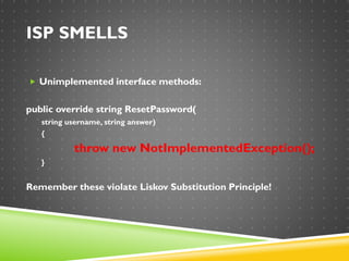 ISP SMELLS
 Unimplemented interface methods:
public override string ResetPassword(
string username, string answer)
{
throw new NotImplementedException();
}
Remember these violate Liskov Substitution Principle!
 