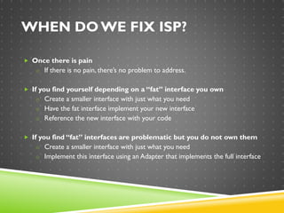 WHEN DO WE FIX ISP?
 Once there is pain
o If there is no pain, there’s no problem to address.
 If you find yourself depending on a “fat” interface you own
o Create a smaller interface with just what you need
o Have the fat interface implement your new interface
o Reference the new interface with your code
 If you find “fat” interfaces are problematic but you do not own them
o Create a smaller interface with just what you need
o Implement this interface using an Adapter that implements the full interface
 