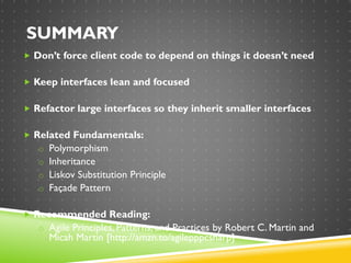 SUMMARY
 Don’t force client code to depend on things it doesn’t need
 Keep interfaces lean and focused
 Refactor large interfaces so they inherit smaller interfaces
 Related Fundamentals:
o Polymorphism
o Inheritance
o Liskov Substitution Principle
o Façade Pattern
 Recommended Reading:
o Agile Principles, Patterns, and Practices by Robert C. Martin and
Micah Martin [http://amzn.to/agilepppcsharp]
 