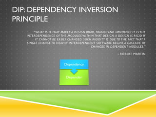DIP: DEPENDENCY INVERSION
PRINCIPLE
“WHAT IS IT THAT MAKES A DESIGN RIGID, FRAGILE AND IMMOBILE? IT IS THE
INTERDEPENDENCE OF THE MODULES WITHIN THAT DESIGN. A DESIGN IS RIGID IF
IT CANNOT BE EASILY CHANGED. SUCH RIGIDITY IS DUE TO THE FACT THAT A
SINGLE CHANGE TO HEAVILY INTERDEPENDENT SOFTWARE BEGINS A CASCADE OF
CHANGES IN DEPENDENT MODULES.”
- ROBERT MARTIN
 