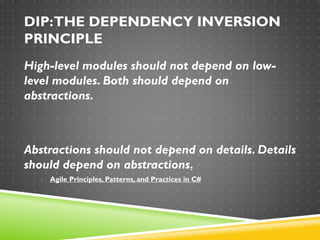 DIP:THE DEPENDENCY INVERSION
PRINCIPLE
High-level modules should not depend on low-
level modules. Both should depend on
abstractions.
Abstractions should not depend on details. Details
should depend on abstractions.
o Agile Principles, Patterns, and Practices in C#
 