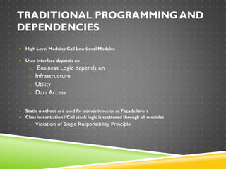 TRADITIONAL PROGRAMMING AND
DEPENDENCIES
 High Level Modules Call Low Level Modules
 User Interface depends on
o Business Logic depends on
o Infrastructure
o Utility
o Data Access
 Static methods are used for convenience or as Façade layers
 Class instantiation / Call stack logic is scattered through all modules
o Violation of Single Responsibility Principle
 