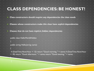CLASS DEPENDENCIES: BE HONEST!
 Class constructors should require any dependencies the class needs
 Classes whose constructors make this clear have explicit dependencies
 Classes that do not have implicit, hidden dependencies
public class HelloWorldHidden
{
public string Hello(string name)
{
if (DateTime.Now.Hour < 12) return "Good morning, " + name; if (DateTime.Now.Hour
< 18) return "Good afternoon, " + name; return "Good evening, " + name;
}
}
 