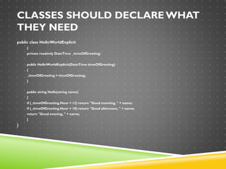 CLASSES SHOULD DECLARE WHAT
THEY NEED
public class HelloWorldExplicit
{
private readonly DateTime _timeOfGreeting;
public HelloWorldExplicit(DateTime timeOfGreeting)
{
_timeOfGreeting = timeOfGreeting;
}
public string Hello(string name)
{
if (_timeOfGreeting.Hour < 12) return "Good morning, " + name;
if (_timeOfGreeting.Hour < 18) return "Good afternoon, " + name;
return "Good evening, " + name;
}
}
 