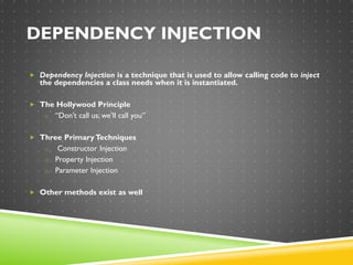 DEPENDENCY INJECTION
 Dependency Injection is a technique that is used to allow calling code to inject
the dependencies a class needs when it is instantiated.
 The Hollywood Principle
o “Don’t call us; we’ll call you”
 Three PrimaryTechniques
o Constructor Injection
o Property Injection
o Parameter Injection
 Other methods exist as well
 