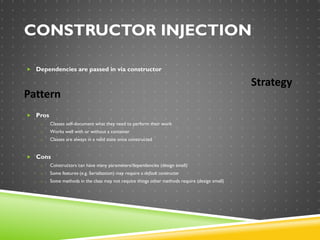 CONSTRUCTOR INJECTION
 Dependencies are passed in via constructor
Strategy
Pattern
 Pros
o Classes self-document what they need to perform their work
o Works well with or without a container
o Classes are always in a valid state once constructed
 Cons
o Constructors can have many parameters/dependencies (design smell)
o Some features (e.g. Serialization) may require a default constructor
o Some methods in the class may not require things other methods require (design smell)
 