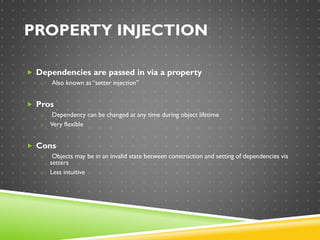 PROPERTY INJECTION
 Dependencies are passed in via a property
o Also known as “setter injection”
 Pros
o Dependency can be changed at any time during object lifetime
o Very flexible
 Cons
o Objects may be in an invalid state between construction and setting of dependencies via
setters
o Less intuitive
 