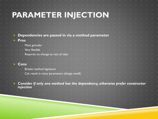 PARAMETER INJECTION
 Dependencies are passed in via a method parameter
 Pros
o Most granular
o Very flexible
o Requires no change to rest of class
 Cons
o Breaks method signature
o Can result in many parameters (design smell)
 Consider if only one method has the dependency, otherwise prefer constructor
injection
 