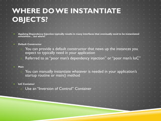 WHERE DOWE INSTANTIATE
OBJECTS?
 Applying Dependency Injection typically results in many interfaces that eventually need to be instantiated
somewhere… but where?
 Default Constructor
o You can provide a default constructor that news up the instances you
expect to typically need in your application
o Referred to as “poor man’s dependency injection” or “poor man’s IoC”
 Main
o You can manually instantiate whatever is needed in your application’s
startup routine or main() method
 IoC Container
o Use an “Inversion of Control” Container
 