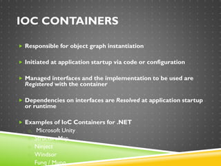 IOC CONTAINERS
 Responsible for object graph instantiation
 Initiated at application startup via code or configuration
 Managed interfaces and the implementation to be used are
Registered with the container
 Dependencies on interfaces are Resolved at application startup
or runtime
 Examples of IoC Containers for .NET
o Microsoft Unity
o StructureMap
o Ninject
o Windsor
o Funq / Munq
 