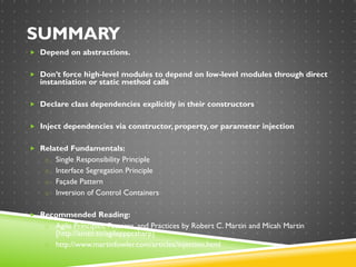 SUMMARY
 Depend on abstractions.
 Don’t force high-level modules to depend on low-level modules through direct
instantiation or static method calls
 Declare class dependencies explicitly in their constructors
 Inject dependencies via constructor, property, or parameter injection
 Related Fundamentals:
o Single Responsibility Principle
o Interface Segregation Principle
o Façade Pattern
o Inversion of Control Containers
 Recommended Reading:
o Agile Principles, Patterns, and Practices by Robert C. Martin and Micah Martin
[http://amzn.to/agilepppcsharp]
o http://www.martinfowler.com/articles/injection.html
 