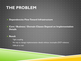 THE PROBLEM
 Dependencies FlowToward Infrastructure
 Core / Business / Domain Classes Depend on Implementation
Details
 Result
o Tight coupling
o No way to change implementation details without recompile (OCP violation)
o Difficult to test
 