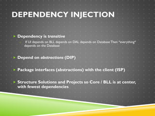 DEPENDENCY INJECTION
 Dependency is transitive
o If UI depends on BLL depends on DAL depends on Database Then *everything*
depends on the Database
 Depend on abstractions (DIP)
 Package interfaces (abstractions) with the client (ISP)
 Structure Solutions and Projects so Core / BLL is at center,
with fewest dependencies
 