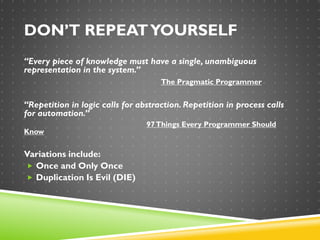 DON’T REPEATYOURSELF
“Every piece of knowledge must have a single, unambiguous
representation in the system.”
The Pragmatic Programmer
“Repetition in logic calls for abstraction. Repetition in process calls
for automation.”
97Things Every Programmer Should
Know
Variations include:
 Once and Only Once
 Duplication Is Evil (DIE)
 