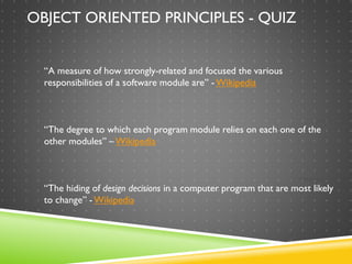 COHESION:
“A measure of how strongly-related and focused the various
responsibilities of a software module are” - Wikipedia
OBJECT ORIENTED PRINCIPLES - QUIZ
COUPLING:
“The degree to which each program module relies on each one of the
other modules” – Wikipedia
ENCAPSULATION:
“The hiding of design decisions in a computer program that are most likely
to change” -Wikipedia
 