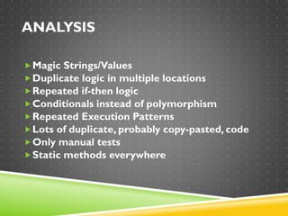 ANALYSIS
Magic Strings/Values
Duplicate logic in multiple locations
Repeated if-then logic
Conditionals instead of polymorphism
Repeated Execution Patterns
Lots of duplicate, probably copy-pasted, code
Only manual tests
Static methods everywhere
 
