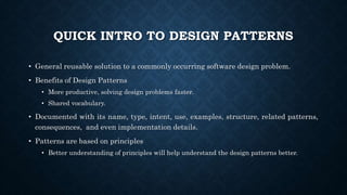 QUICK INTRO TO DESIGN PATTERNS
• General reusable solution to a commonly occurring software design problem.
• Benefits of Design Patterns
• More productive, solving design problems faster.
• Shared vocabulary.
• Documented with its name, type, intent, use, examples, structure, related patterns,
consequences, and even implementation details.
• Patterns are based on principles
• Better understanding of principles will help understand the design patterns better.
 