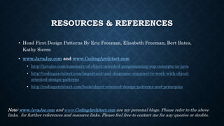 RESOURCES & REFERENCES
• Head First Design Patterns By Eric Freeman, Elisabeth Freeman, Bert Bates,
Kathy Sierra
• www.JavaJee.com and www.CodingArchitect.com
• http://javajee.com/summary-of-object-oriented-programming-oop-concepts-in-java
• http://codingarchitect.com/important-uml-diagrams-required-to-work-with-object-
oriented-design-patterns
• http://codingarchitect.com/book/object-oriented-design-patterns-and-principles
Note: www.JavaJee.com and www.CodingArchitect.com are my personal blogs. Please refer to the above
links, for further references and resource links. Please feel free to contact me for any queries or doubts.
 