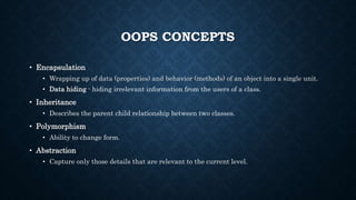 OOPS CONCEPTS
• Encapsulation
• Wrapping up of data (properties) and behavior (methods) of an object into a single unit.
• Data hiding - hiding irrelevant information from the users of a class.
• Inheritance
• Describes the parent child relationship between two classes.
• Polymorphism
• Ability to change form.
• Abstraction
• Capture only those details that are relevant to the current level.
 
