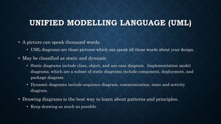 UNIFIED MODELLING LANGUAGE (UML)
• A picture can speak thousand words.
• UML diagrams are those pictures which can speak all those words about your design.
• May be classified as static and dynamic
• Static diagrams include class, object, and use case diagram. Implementation model
diagrams, which are a subset of static diagrams include component, deployment, and
package diagram.
• Dynamic diagrams include sequence diagram, communication, state and activity
diagram.
• Drawing diagrams is the best way to learn about patterns and principles.
• Keep drawing as much as possible
 