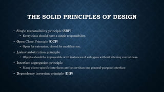 THE SOLID PRINCIPLES OF DESIGN
• Single responsibility principle (SRP)
• Every class should have a single responsibility.
• Open Close Principle (OCP)
• Open for extension, closed for modification.
• Liskov substitution principle
• Objects should be replaceable with instances of subtypes without altering correctness.
• Interface segregation principle
• Many client-specific interfaces are better than one general-purpose interface
• Dependency inversion principle (DIP)
 