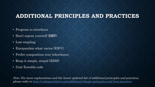 ADDITIONAL PRINCIPLES AND PRACTICES
• Program to interfaces
• Don’t repeat yourself (DRY)
• Low coupling
• Encapsulate what varies (EWV)
• Prefer composition over inheritance
• Keep it simple, stupid (KISS)
• Unit Testable code
Note: For more explanations and the latest updated list of additional principles and practices,
please refer to http://codingarchitect.com/additional-design-principles-and-best-practices
 