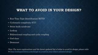 WHAT TO AVOID IN YOUR DESIGN?
• Run-Time Type Identification (RTTI)
• Cyclomatic complexity (CC)
• Swiss knife syndrome
• Lookup
• Bidirectional coupling and cyclic coupling
• God class
• Downcast
Note: For more explanations and the latest updated list of what to avoid in design, please refer
to http://codingarchitect.com/things-to-avoid-in-your-object-oriented-design
 