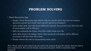 PROBLEM SOLVING
• Duck Simulation App
• Design a Duck Simulation App initially with two specific ducks that has two common
operations quack() and swim(), and a specific operation of display().
• Add a rubber duck, that will quack differently (squeak), but assume it can still swim and
of course display will be different.
• Add a fly method for the Ducks. Note that rubber ducks won’t fly.
• Add a Robo duck to the design, which whose quack, fly and display will be different,
assuming it will also swim like a duck.
• Finally refactor the code by encapsulating what varies.
Note: Please refer to and refactor the provided code samples during the session, however this is
not a requirement. You can also design using pen and paper, which is sometimes more
preferred.
 